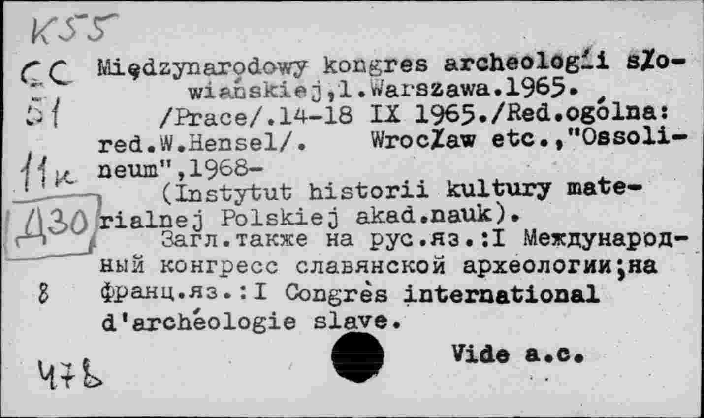 ﻿< Г Mi^dzynarodowy kongres archeologii sZo-Z	wianskie j <1. Wax‘szawa.1965* t
/Ргасе/.14-18 Ы 1965./Red.ogolna:
red.W.Hensel/.	Wroclaw etc.»"Ossoli-
/ і >z neum", 1968-
_LL—.	(Instytut historii kultury mate-
/^AAïialnej Polskiej akad.nauk).
і	Загл.также на рус.яз.:! Международ-
ный конгресс славянской археологии,на g франц.яз.:! Congrès international d’archéologie slave.
Vide а.с.